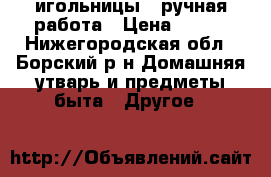 игольницы - ручная работа › Цена ­ 150 - Нижегородская обл., Борский р-н Домашняя утварь и предметы быта » Другое   